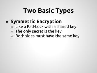 Two Basic Types
● Symmetric Encryption
  ○ Like a Pad-Lock with a shared key
  ○ The only secret is the key
  ○ Both sides must have the same key
 