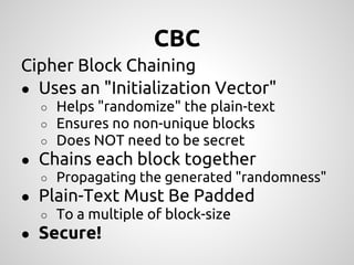 CBC
Cipher Block Chaining
● Uses an "Initialization Vector"
  ○   Helps "randomize" the plain-text
  ○   Ensures no non-unique blocks
  ○   Does NOT need to be secret
● Chains each block together
  ○ Propagating the generated "randomness"
● Plain-Text Must Be Padded
  ○ To a multiple of block-size
● Secure!
 