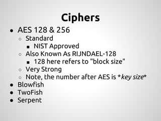 Ciphers
● AES 128 & 256
  ○ Standard
     ■ NIST Approved
  ○ Also Known As RIJNDAEL-128
     ■ 128 here refers to "block size"
  ○ Very Strong
  ○ Note, the number after AES is *key size*
● Blowfish
● TwoFish
● Serpent
 