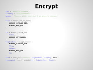 Encrypt
$key = 'xxxxxxxxxxxxxxxx';
$authKey = 'XXXXXXXXXXXXXX';
$plain = 'This is plain text that I am going to encrypt';


$size = mcrypt_get_iv_size(
     MCRYPT_RIJNDAEL_128,
     MCRYPT_MODE_CFB
);


$iv = mcrypt_create_iv(
     $size,
     MCRYPT_DEV_URANDOM
);
$cipherText = mcrypt_encrypt(
    MCRYPT_RIJNDAEL_128,
     $key,
     $plain,
     MCRYPT_MODE_CFB,
     $iv
);
$auth = hash_hmac('sha512', $cipherText, $authKey, true);
$encrypted = base64_encode($iv . $cipherText . $auth);
 