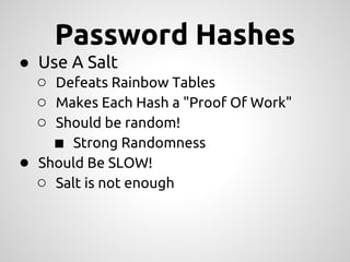 Password Hashes
● Use A Salt
  ○ Defeats Rainbow Tables
  ○ Makes Each Hash a "Proof Of Work"
  ○ Should be random!
    ■ Strong Randomness
● Should Be SLOW!
  ○ Salt is not enough
 
