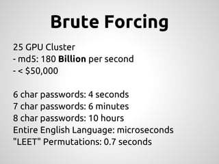 Brute Forcing
25 GPU Cluster
- md5: 180 Billion per second
- < $50,000

6 char passwords: 4 seconds
7 char passwords: 6 minutes
8 char passwords: 10 hours
Entire English Language: microseconds
"LEET" Permutations: 0.7 seconds
 