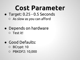 Cost Parameter
● Target: 0.25 - 0.5 Seconds
  ○ As slow as you can afford

● Depends on hardware
  ○ Test it!

● Good Defaults:
  ○ BCrypt: 10
  ○ PBKDF2: 10,000
 