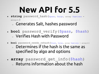 New API for 5.5
●   string password_hash($pass,         $algo, array $options =
    array() )

    ○   Generates Salt, hashes password
●   bool password_verify($pass, $hash)
    ○   Verifies Hash with Password
●   bool password_needs_rehash($hash,   $algo, array $options = array())

    ○   Determines if the hash is the same as
        specified by algo and options
●   array password_get_info($hash)
     ○ Returns information about the hash
 