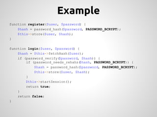 Example
function register($user, $password) {
    $hash = password_hash($password, PASSWORD_BCRYPT);
    $this->store($user, $hash);
}

function login($user, $password) {
    $hash = $this->fetchHash($user);
    if (password_verify($password, $hash)) {
        if (password_needs_rehahs($hash, PASSWORD_BCRYPT)) {
            $hash = password_hash($password, PASSWORD_BCRYPT);
            $this->store($user, $hash);
        }
        $this->startSession();
        return true;
    }
    return false;
}
 
