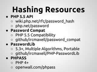 Hashing Resources
● PHP 5.5 API
  ○ wiki.php.net/rfc/password_hash
  ○ php.net/password
● Password Compat
  ○ PHP 5.5 Compatibility
  ○ github/ircmaxell/password_compat
● PasswordLib
  ○ 5.3+, Multiple Algorithms, Portable
  ○ github/ircmaxell/PHP-PasswordLib
● PHPASS
  ○ PHP 4+
  ○ openwall.com/phpass
 