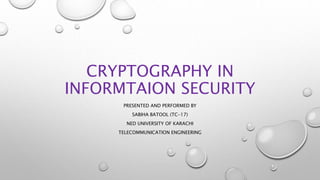 CRYPTOGRAPHY IN
INFORMTAION SECURITY
PRESENTED AND PERFORMED BY
SABIHA BATOOL (TC-17)
NED UNIVERSITY OF KARACHI
TELECOMMUNICATION ENGINEERING
 