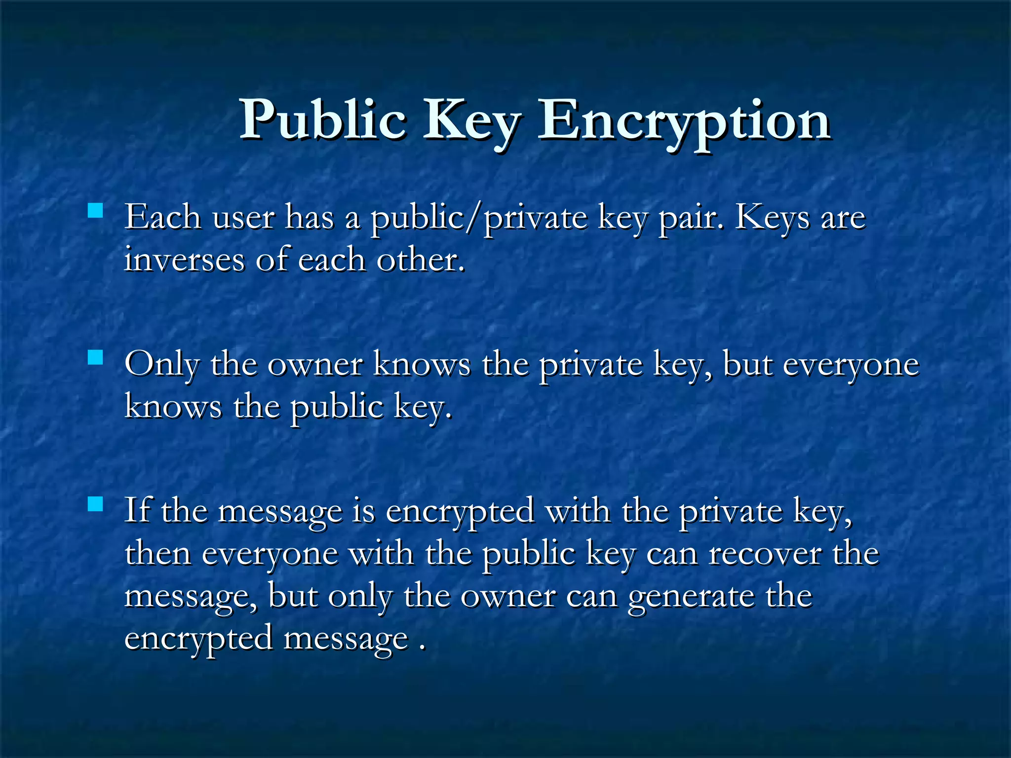Public Key EncryptionPublic Key Encryption
 Each user has a public/private key pair. Keys areEach user has a public/private key pair. Keys are
inverses of each other.inverses of each other.
 Only the owner knows the private key, but everyoneOnly the owner knows the private key, but everyone
knows the public key.knows the public key.
 If the message is encrypted with the private key,If the message is encrypted with the private key,
then everyone with the public key can recover thethen everyone with the public key can recover the
message, but only the owner can generate themessage, but only the owner can generate the
encrypted message .encrypted message .
 