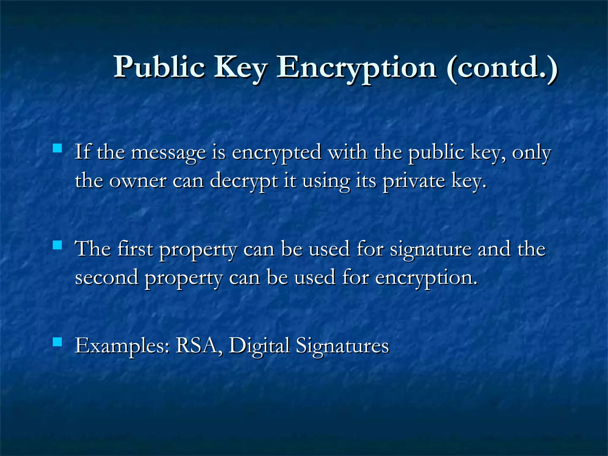  If the message is encrypted with the public key, onlyIf the message is encrypted with the public key, only
the owner can decrypt it using its private key.the owner can decrypt it using its private key.
 The first property can be used for signature and theThe first property can be used for signature and the
second property can be used for encryption.second property can be used for encryption.
 Examples: RSA, Digital SignaturesExamples: RSA, Digital Signatures
Public Key Encryption (contd.)Public Key Encryption (contd.)
 