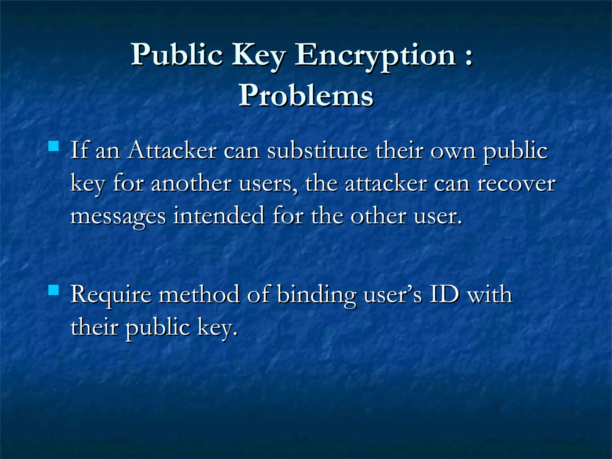 Public Key Encryption :Public Key Encryption :
ProblemsProblems
 If an Attacker can substitute their own publicIf an Attacker can substitute their own public
key for another users, the attacker can recoverkey for another users, the attacker can recover
messages intended for the other user.messages intended for the other user.
 Require method of binding user’s ID withRequire method of binding user’s ID with
their public key.their public key.
 