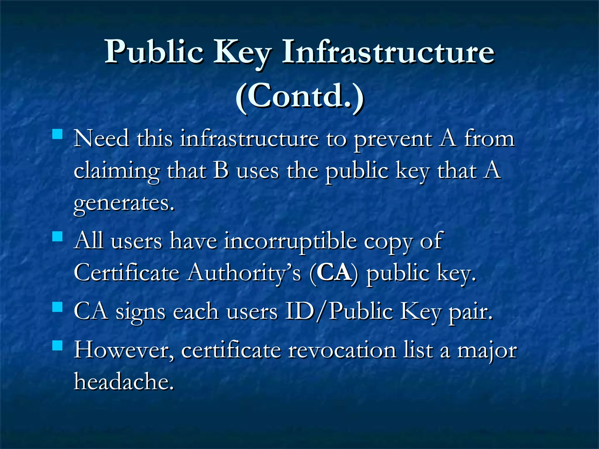 Public Key InfrastructurePublic Key Infrastructure
(Contd.)(Contd.)
 Need this infrastructure to prevent A fromNeed this infrastructure to prevent A from
claiming that B uses the public key that Aclaiming that B uses the public key that A
generates.generates.
 All users have incorruptible copy ofAll users have incorruptible copy of
Certificate Authority’s (Certificate Authority’s (CACA) public key.) public key.
 CA signs each users ID/Public Key pair.CA signs each users ID/Public Key pair.
 However, certificate revocation list a majorHowever, certificate revocation list a major
headache.headache.
 