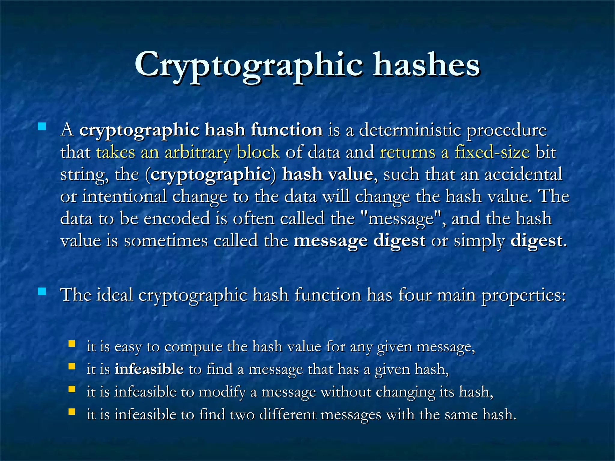 Cryptographic hashesCryptographic hashes
 AA cryptographic hash functioncryptographic hash function is a deterministic procedureis a deterministic procedure
thatthat takes an arbitrary blocktakes an arbitrary block of data andof data and returns a fixed-sizereturns a fixed-size bitbit
string, the (string, the (cryptographiccryptographic)) hash valuehash value, such that an accidental, such that an accidental
or intentional change to the data will change the hash value. Theor intentional change to the data will change the hash value. The
data to be encoded is often called the "message", and the hashdata to be encoded is often called the "message", and the hash
value is sometimes called thevalue is sometimes called the message digestmessage digest or simplyor simply digestdigest..
 The ideal cryptographic hash function has four main properties:The ideal cryptographic hash function has four main properties:
 it is easy to compute the hash value for any given message,it is easy to compute the hash value for any given message,
 it isit is infeasibleinfeasible to find a message that has a given hash,to find a message that has a given hash,
 it is infeasible to modify a message without changing its hash,it is infeasible to modify a message without changing its hash,
 it is infeasible to find two different messages with the same hash.it is infeasible to find two different messages with the same hash.
 