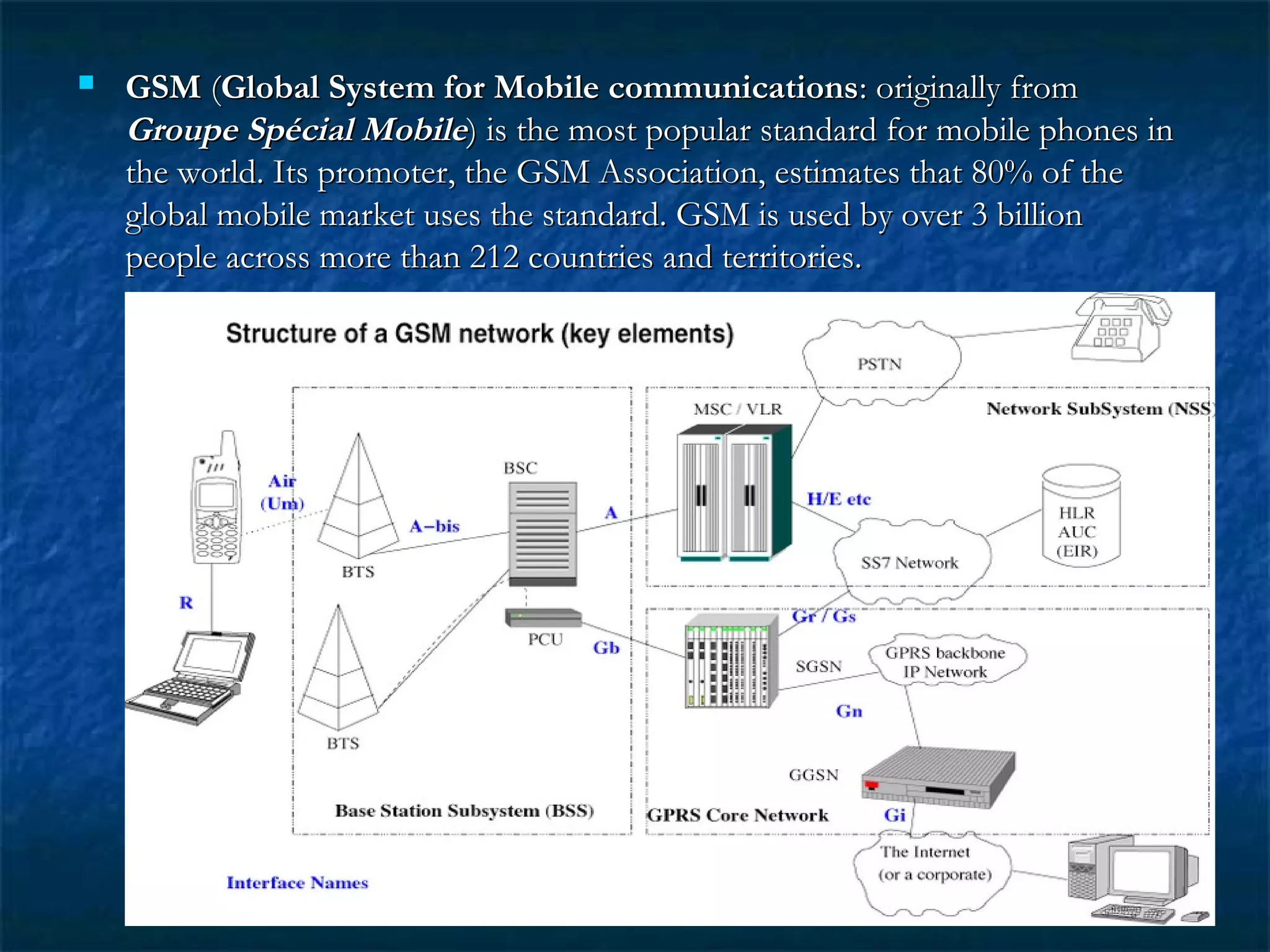  GSMGSM ((Global System for Mobile communicationsGlobal System for Mobile communications: originally from: originally from
Groupe Spécial MobileGroupe Spécial Mobile) is the most popular standard for mobile phones in) is the most popular standard for mobile phones in
the world. Its promoter, the GSM Association, estimates that 80% of thethe world. Its promoter, the GSM Association, estimates that 80% of the
global mobile market uses the standard. GSM is used by over 3 billionglobal mobile market uses the standard. GSM is used by over 3 billion
people across more than 212 countries and territories.people across more than 212 countries and territories.
 