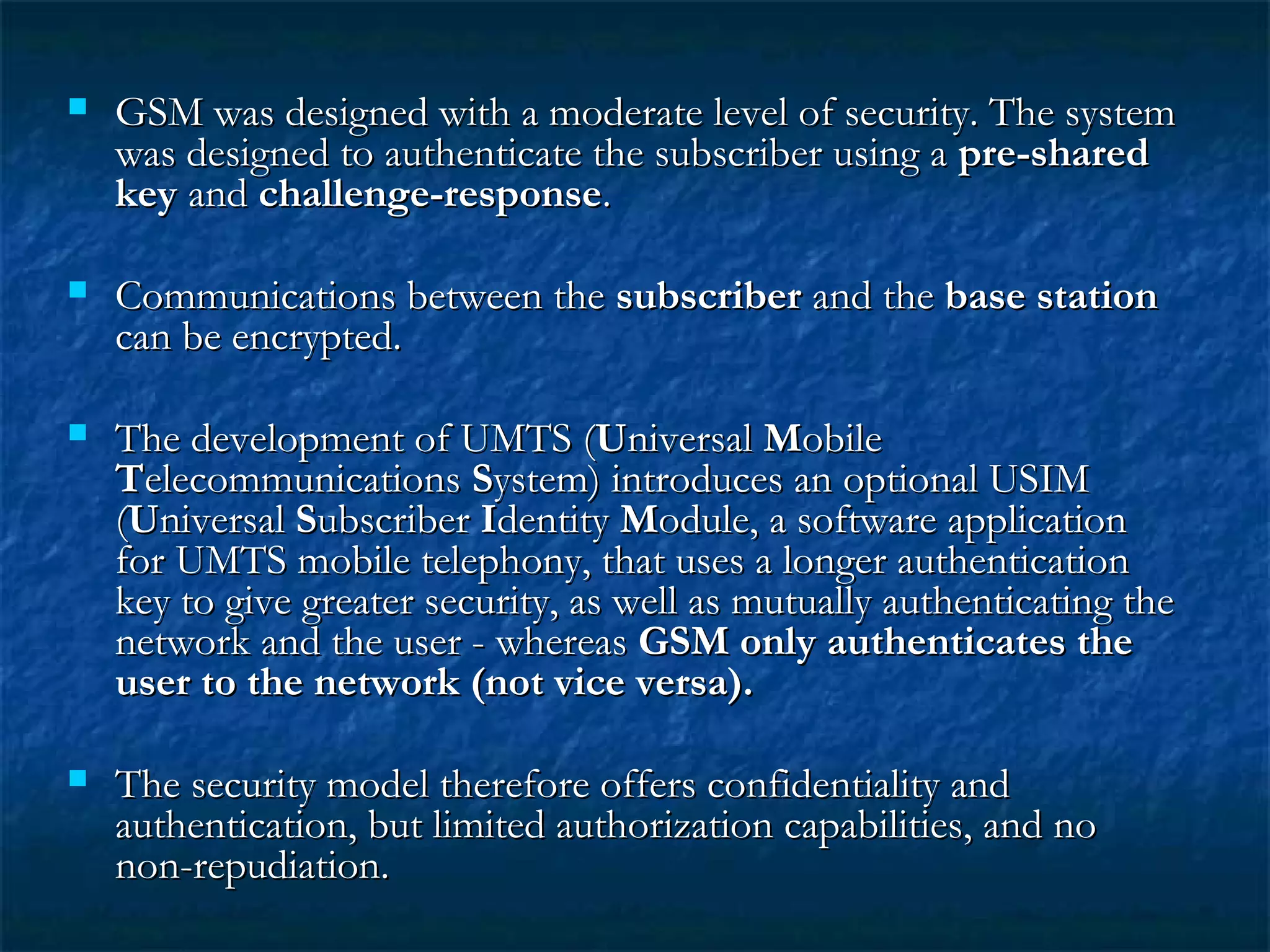  GSM was designed with a moderate level of security. The systemGSM was designed with a moderate level of security. The system
was designed to authenticate the subscriber using awas designed to authenticate the subscriber using a pre-sharedpre-shared
keykey andand challenge-responsechallenge-response..
 Communications between theCommunications between the subscribersubscriber and theand the base stationbase station
can be encrypted.can be encrypted.
 The development of UMTS (The development of UMTS (UUniversalniversal MMobileobile
TTelecommunicationselecommunications SSystem) introduces an optional USIMystem) introduces an optional USIM
((UUniversalniversal SSubscriberubscriber IIdentitydentity MModule, a software applicationodule, a software application
for UMTS mobile telephony, that uses a longer authenticationfor UMTS mobile telephony, that uses a longer authentication
key to give greater security, as well as mutually authenticating thekey to give greater security, as well as mutually authenticating the
network and the user - whereasnetwork and the user - whereas GSM only authenticates theGSM only authenticates the
user to the network (not vice versa).user to the network (not vice versa).
 The security model therefore offers confidentiality andThe security model therefore offers confidentiality and
authentication, but limited authorization capabilities, and noauthentication, but limited authorization capabilities, and no
non-repudiation.non-repudiation.
 