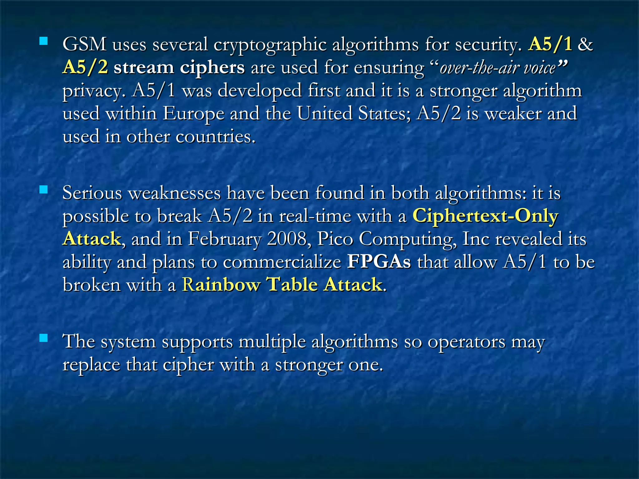  GSM uses several cryptographic algorithms for security.GSM uses several cryptographic algorithms for security. A5/1A5/1 &&
A5/2A5/2 stream ciphersstream ciphers are used for ensuring “are used for ensuring “over-the-air voiceover-the-air voice””
privacy. A5/1 was developed first and it is a stronger algorithmprivacy. A5/1 was developed first and it is a stronger algorithm
used within Europe and the United States; A5/2 is weaker andused within Europe and the United States; A5/2 is weaker and
used in other countries.used in other countries.
 Serious weaknesses have been found in both algorithms: it isSerious weaknesses have been found in both algorithms: it is
possible to break A5/2 in real-time with apossible to break A5/2 in real-time with a Ciphertext-OnlyCiphertext-Only
AttackAttack, and in February 2008, Pico Computing, Inc revealed its, and in February 2008, Pico Computing, Inc revealed its
ability and plans to commercializeability and plans to commercialize FPGAsFPGAs that allow A5/1 to bethat allow A5/1 to be
broken with abroken with a RRainbow Table Attackainbow Table Attack..
 The system supports multiple algorithms so operators mayThe system supports multiple algorithms so operators may
replace that cipher with a stronger one.replace that cipher with a stronger one.
 