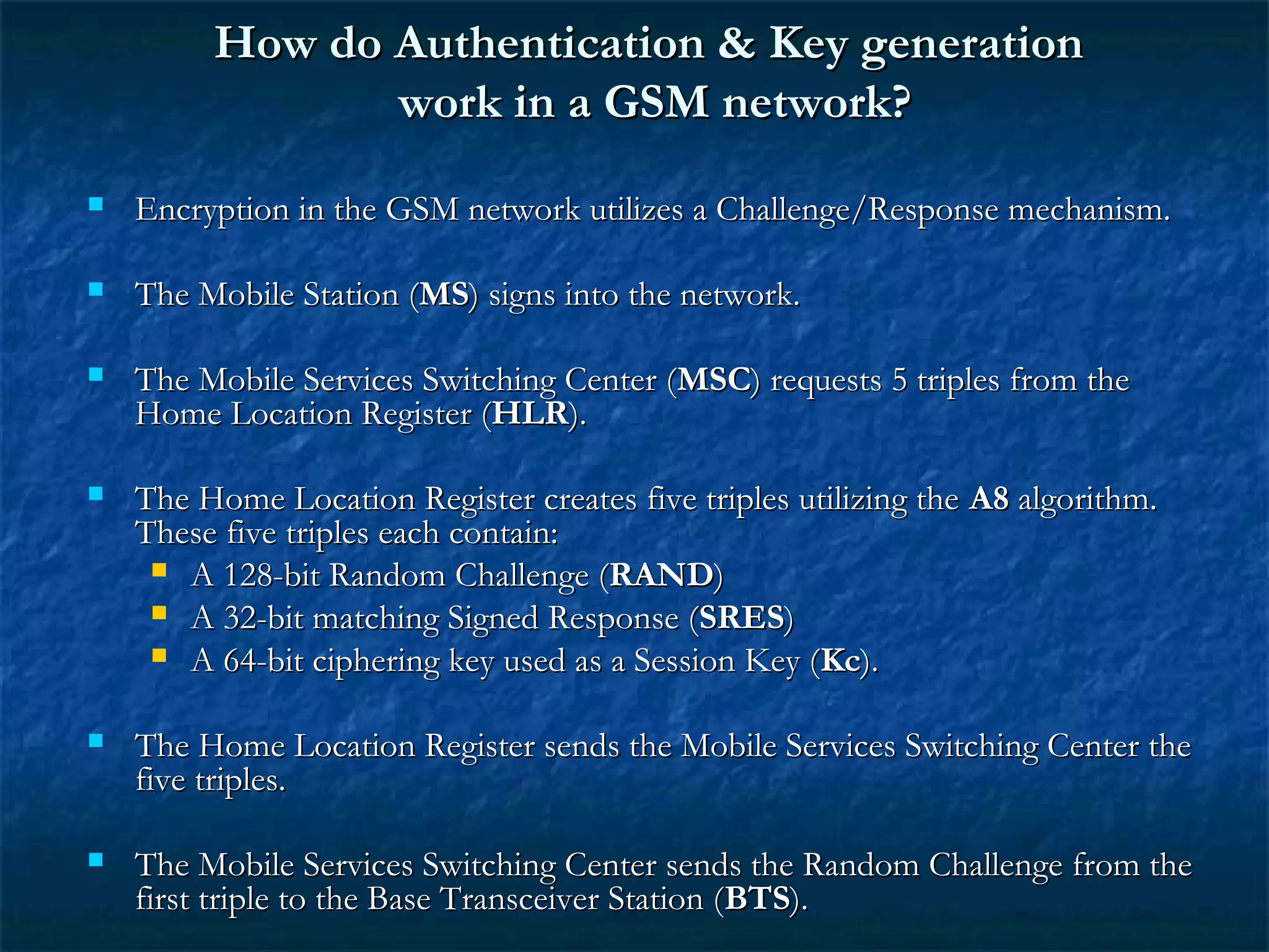 How do Authentication & Key generationHow do Authentication & Key generation
work in a GSM network?work in a GSM network?
 Encryption in the GSM network utilizes a Challenge/Response mechanism.Encryption in the GSM network utilizes a Challenge/Response mechanism.
 The Mobile Station (The Mobile Station (MSMS) signs into the network.) signs into the network.
 The Mobile Services Switching Center (The Mobile Services Switching Center (MSCMSC) requests 5 triples from the) requests 5 triples from the
Home Location Register (Home Location Register (HLRHLR).).
 The Home Location Register creates five triples utilizing theThe Home Location Register creates five triples utilizing the A8A8 algorithm.algorithm.
These five triples each contain:These five triples each contain:
 A 128-bit Random Challenge (A 128-bit Random Challenge (RANDRAND))
 A 32-bit matching Signed Response (A 32-bit matching Signed Response (SRESSRES))
 A 64-bit ciphering key used as a Session Key (A 64-bit ciphering key used as a Session Key (KcKc).).
 The Home Location Register sends the Mobile Services Switching Center theThe Home Location Register sends the Mobile Services Switching Center the
five triples.five triples.
 The Mobile Services Switching Center sends the Random Challenge from theThe Mobile Services Switching Center sends the Random Challenge from the
first triple to the Base Transceiver Station (first triple to the Base Transceiver Station (BTSBTS).).
 