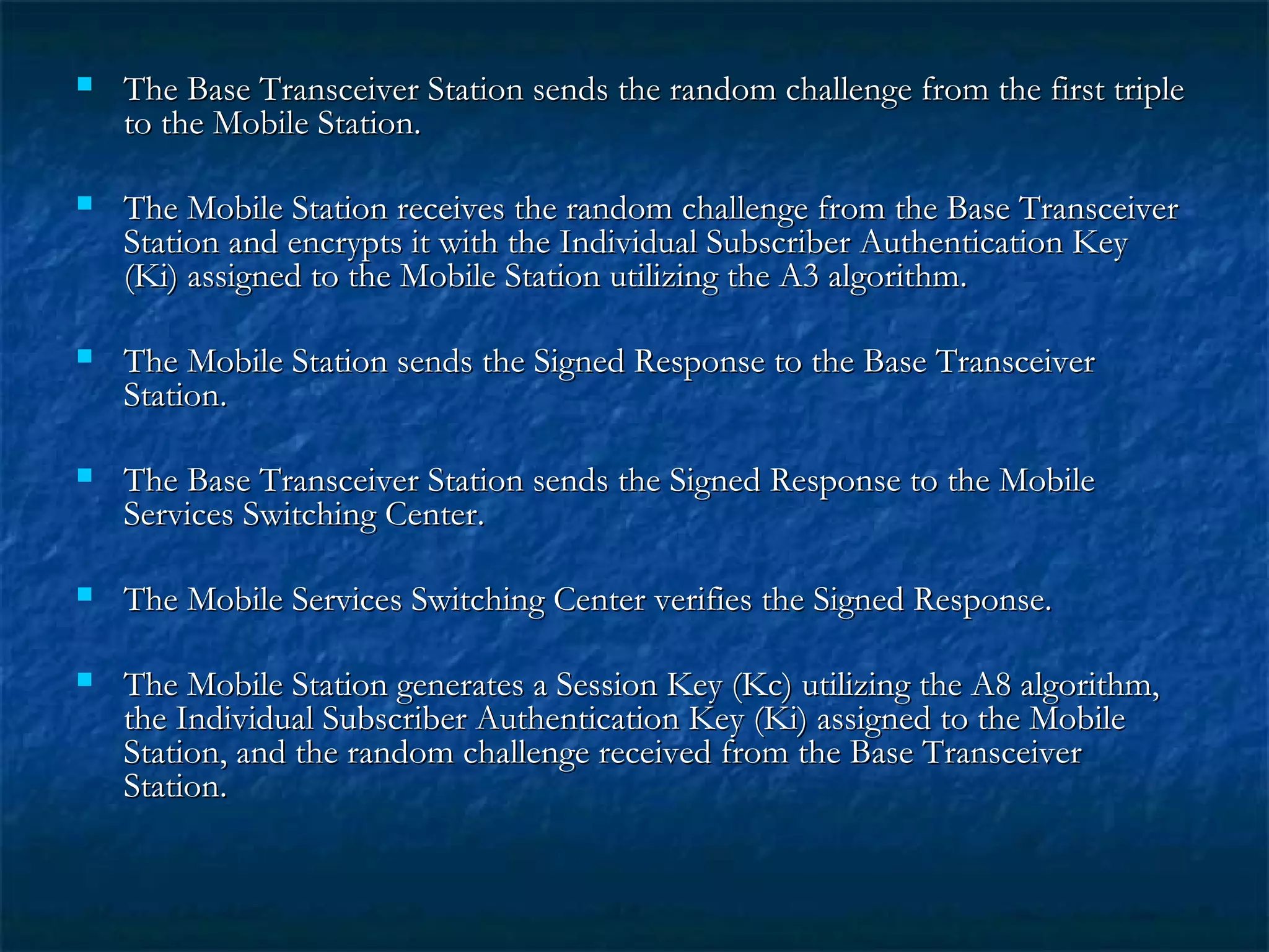  The Base Transceiver Station sends the random challenge from the first tripleThe Base Transceiver Station sends the random challenge from the first triple
to the Mobile Station.to the Mobile Station.
 The Mobile Station receives the random challenge from the Base TransceiverThe Mobile Station receives the random challenge from the Base Transceiver
Station and encrypts it with the Individual Subscriber Authentication KeyStation and encrypts it with the Individual Subscriber Authentication Key
(Ki) assigned to the Mobile Station utilizing the A3 algorithm.(Ki) assigned to the Mobile Station utilizing the A3 algorithm.
 The Mobile Station sends the Signed Response to the Base TransceiverThe Mobile Station sends the Signed Response to the Base Transceiver
Station.Station.
 The Base Transceiver Station sends the Signed Response to the MobileThe Base Transceiver Station sends the Signed Response to the Mobile
Services Switching Center.Services Switching Center.
 The Mobile Services Switching Center verifies the Signed Response.The Mobile Services Switching Center verifies the Signed Response.
 The Mobile Station generates a Session Key (Kc) utilizing the A8 algorithm,The Mobile Station generates a Session Key (Kc) utilizing the A8 algorithm,
the Individual Subscriber Authentication Key (Ki) assigned to the Mobilethe Individual Subscriber Authentication Key (Ki) assigned to the Mobile
Station, and the random challenge received from the Base TransceiverStation, and the random challenge received from the Base Transceiver
Station.Station.
 