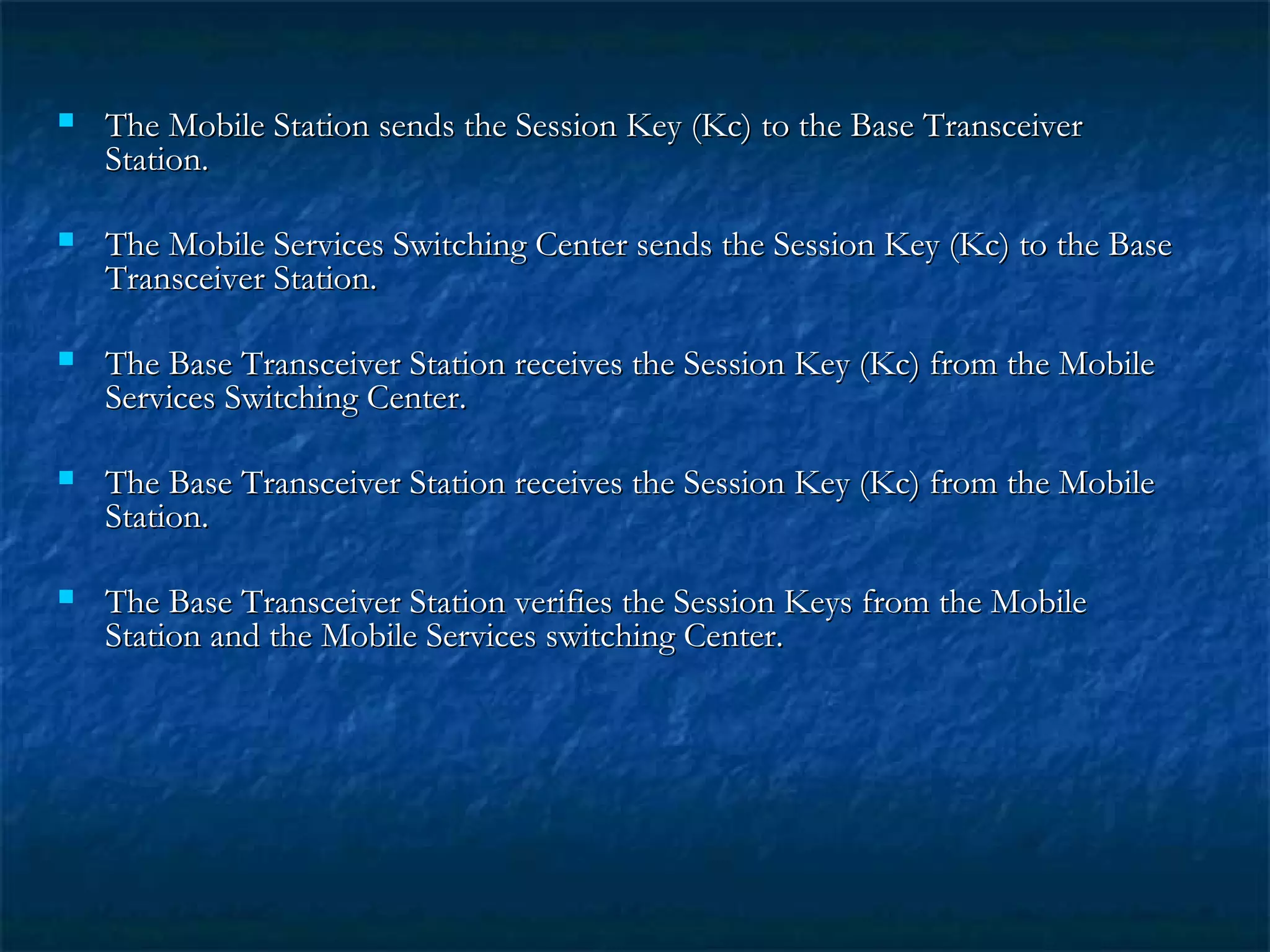  The Mobile Station sends the Session Key (Kc) to the Base TransceiverThe Mobile Station sends the Session Key (Kc) to the Base Transceiver
Station.Station.
 The Mobile Services Switching Center sends the Session Key (Kc) to the BaseThe Mobile Services Switching Center sends the Session Key (Kc) to the Base
Transceiver Station.Transceiver Station.
 The Base Transceiver Station receives the Session Key (Kc) from the MobileThe Base Transceiver Station receives the Session Key (Kc) from the Mobile
Services Switching Center.Services Switching Center.
 The Base Transceiver Station receives the Session Key (Kc) from the MobileThe Base Transceiver Station receives the Session Key (Kc) from the Mobile
Station.Station.
 The Base Transceiver Station verifies the Session Keys from the MobileThe Base Transceiver Station verifies the Session Keys from the Mobile
Station and the Mobile Services switching Center.Station and the Mobile Services switching Center.
 