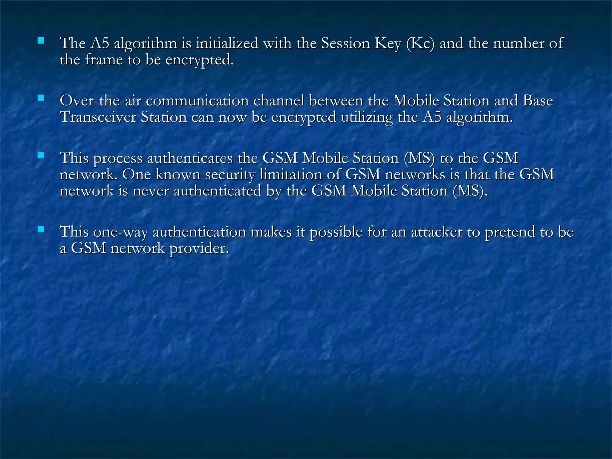 The A5 algorithm is initialized with the Session Key (Kc) and the number ofThe A5 algorithm is initialized with the Session Key (Kc) and the number of
the frame to be encrypted.the frame to be encrypted.
 Over-the-air communication channel between the Mobile Station and BaseOver-the-air communication channel between the Mobile Station and Base
Transceiver Station can now be encrypted utilizing the A5 algorithm.Transceiver Station can now be encrypted utilizing the A5 algorithm.
 This process authenticates the GSM Mobile Station (MS) to the GSMThis process authenticates the GSM Mobile Station (MS) to the GSM
network. One known security limitation of GSM networks is that the GSMnetwork. One known security limitation of GSM networks is that the GSM
network is never authenticated by the GSM Mobile Station (MS).network is never authenticated by the GSM Mobile Station (MS).
 This one-way authentication makes it possible for an attacker to pretend to beThis one-way authentication makes it possible for an attacker to pretend to be
a GSM network provider.a GSM network provider.
 