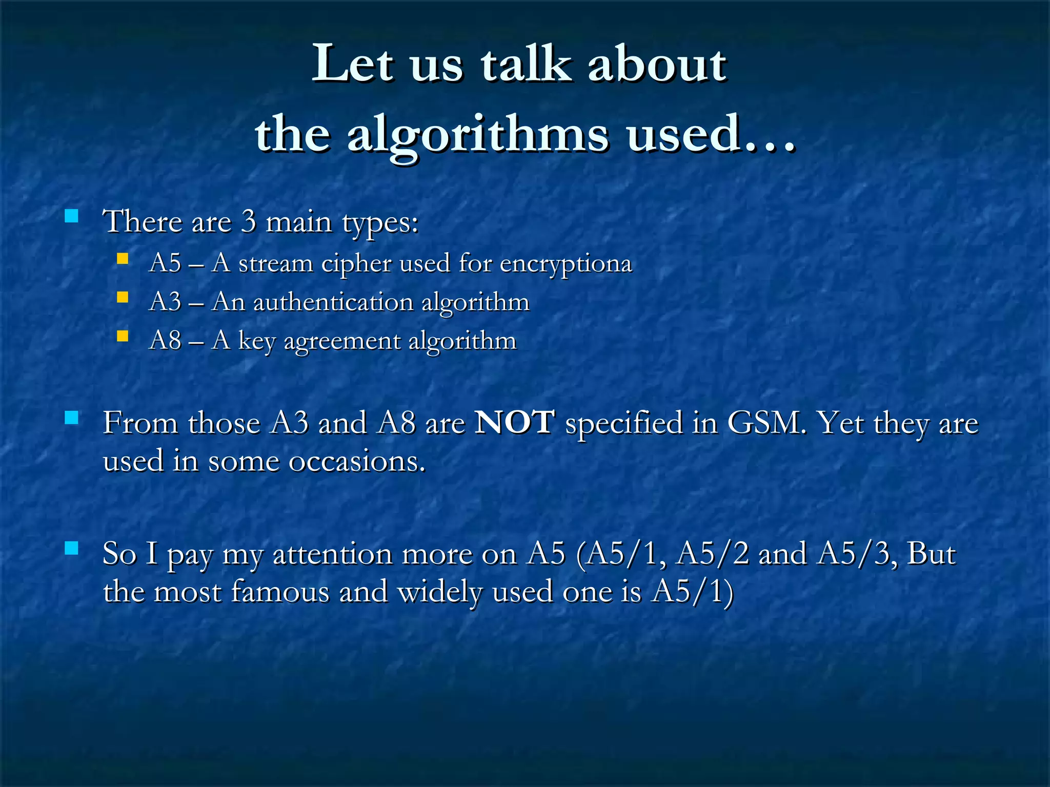 Let us talk aboutLet us talk about
the algorithms used…the algorithms used…
 There are 3 main types:There are 3 main types:
 A5 – A stream cipher used for encryptionaA5 – A stream cipher used for encryptiona
 A3 – An authentication algorithmA3 – An authentication algorithm
 A8 – A key agreement algorithmA8 – A key agreement algorithm
 From those A3 and A8 areFrom those A3 and A8 are NOTNOT specified in GSM. Yet they arespecified in GSM. Yet they are
used in some occasions.used in some occasions.
 So I pay my attention more on A5 (A5/1, A5/2 and A5/3, ButSo I pay my attention more on A5 (A5/1, A5/2 and A5/3, But
the most famous and widely used one is A5/1)the most famous and widely used one is A5/1)
 