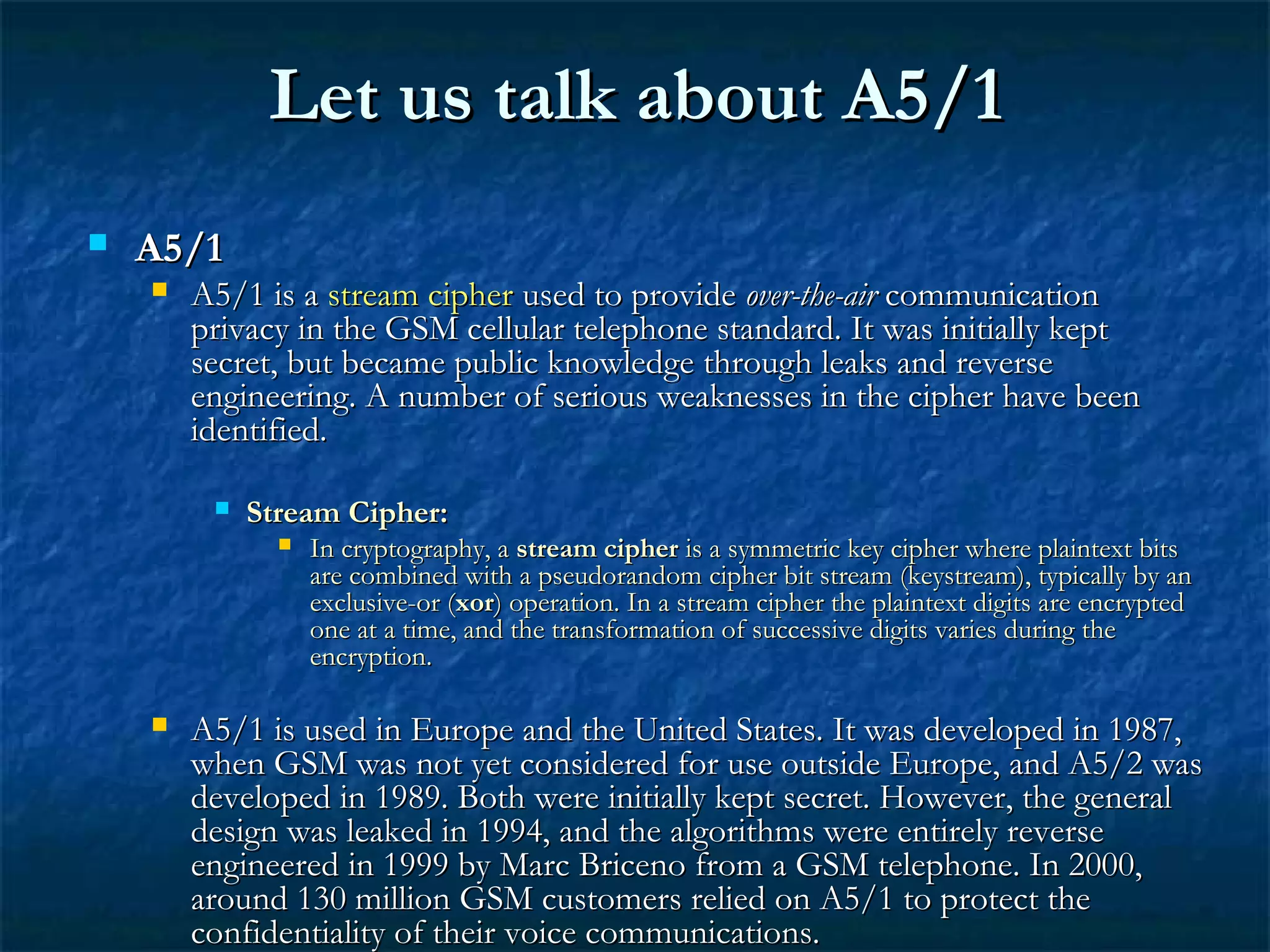 Let us talk about A5/1Let us talk about A5/1
 A5/1A5/1
 A5/1 is aA5/1 is a stream cipherstream cipher used to provideused to provide over-the-airover-the-air communicationcommunication
privacy in the GSM cellular telephone standard. It was initially keptprivacy in the GSM cellular telephone standard. It was initially kept
secret, but became public knowledge through leaks and reversesecret, but became public knowledge through leaks and reverse
engineering. A number of serious weaknesses in the cipher have beenengineering. A number of serious weaknesses in the cipher have been
identified.identified.
 Stream Cipher:Stream Cipher:
 In cryptography, aIn cryptography, a stream cipherstream cipher is a symmetric key cipher where plaintext bitsis a symmetric key cipher where plaintext bits
are combined with a pseudorandom cipher bit stream (keystream), typically by anare combined with a pseudorandom cipher bit stream (keystream), typically by an
exclusive-or (exclusive-or (xorxor) operation. In a stream cipher the plaintext digits are encrypted) operation. In a stream cipher the plaintext digits are encrypted
one at a time, and the transformation of successive digits varies during theone at a time, and the transformation of successive digits varies during the
encryption.encryption.
 A5/1 is used in Europe and the United States. It was developed in 1987,A5/1 is used in Europe and the United States. It was developed in 1987,
when GSM was not yet considered for use outside Europe, and A5/2 waswhen GSM was not yet considered for use outside Europe, and A5/2 was
developed in 1989. Both were initially kept secret. However, the generaldeveloped in 1989. Both were initially kept secret. However, the general
design was leaked in 1994, and the algorithms were entirely reversedesign was leaked in 1994, and the algorithms were entirely reverse
engineered in 1999 by Marc Briceno from a GSM telephone. In 2000,engineered in 1999 by Marc Briceno from a GSM telephone. In 2000,
around 130 million GSM customers relied on A5/1 to protect thearound 130 million GSM customers relied on A5/1 to protect the
confidentiality of their voice communications.confidentiality of their voice communications.
 
