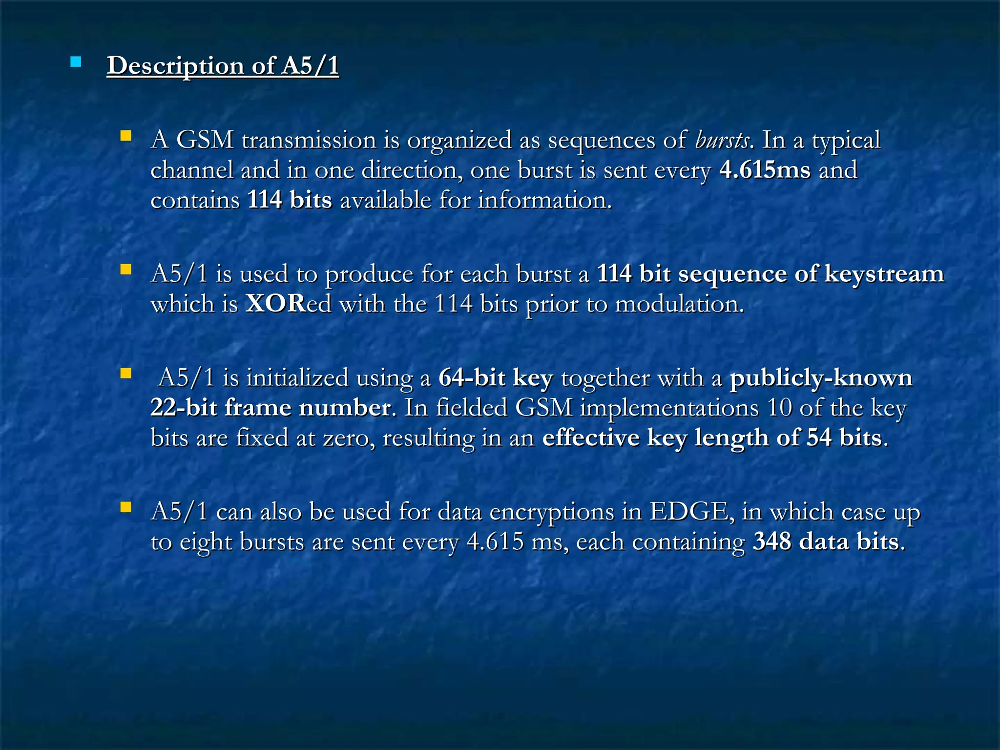  Description of A5/1Description of A5/1
 A GSM transmission is organized as sequences ofA GSM transmission is organized as sequences of burstsbursts. In a typical. In a typical
channel and in one direction, one burst is sent everychannel and in one direction, one burst is sent every 4.615ms4.615ms andand
containscontains 114 bits114 bits available for information.available for information.
 A5/1 is used to produce for each burst aA5/1 is used to produce for each burst a 114 bit sequence of keystream114 bit sequence of keystream
which iswhich is XORXORed with the 114 bits prior to modulation.ed with the 114 bits prior to modulation.
 A5/1 is initialized using aA5/1 is initialized using a 64-bit key64-bit key together with atogether with a publicly-knownpublicly-known
22-bit frame number22-bit frame number. In fielded GSM implementations 10 of the key. In fielded GSM implementations 10 of the key
bits are fixed at zero, resulting in anbits are fixed at zero, resulting in an effective key length of 54 bitseffective key length of 54 bits..
 A5/1 can also be used for data encryptions in EDGE, in which case upA5/1 can also be used for data encryptions in EDGE, in which case up
to eight bursts are sent every 4.615 ms, each containingto eight bursts are sent every 4.615 ms, each containing 348 data bits348 data bits..
 