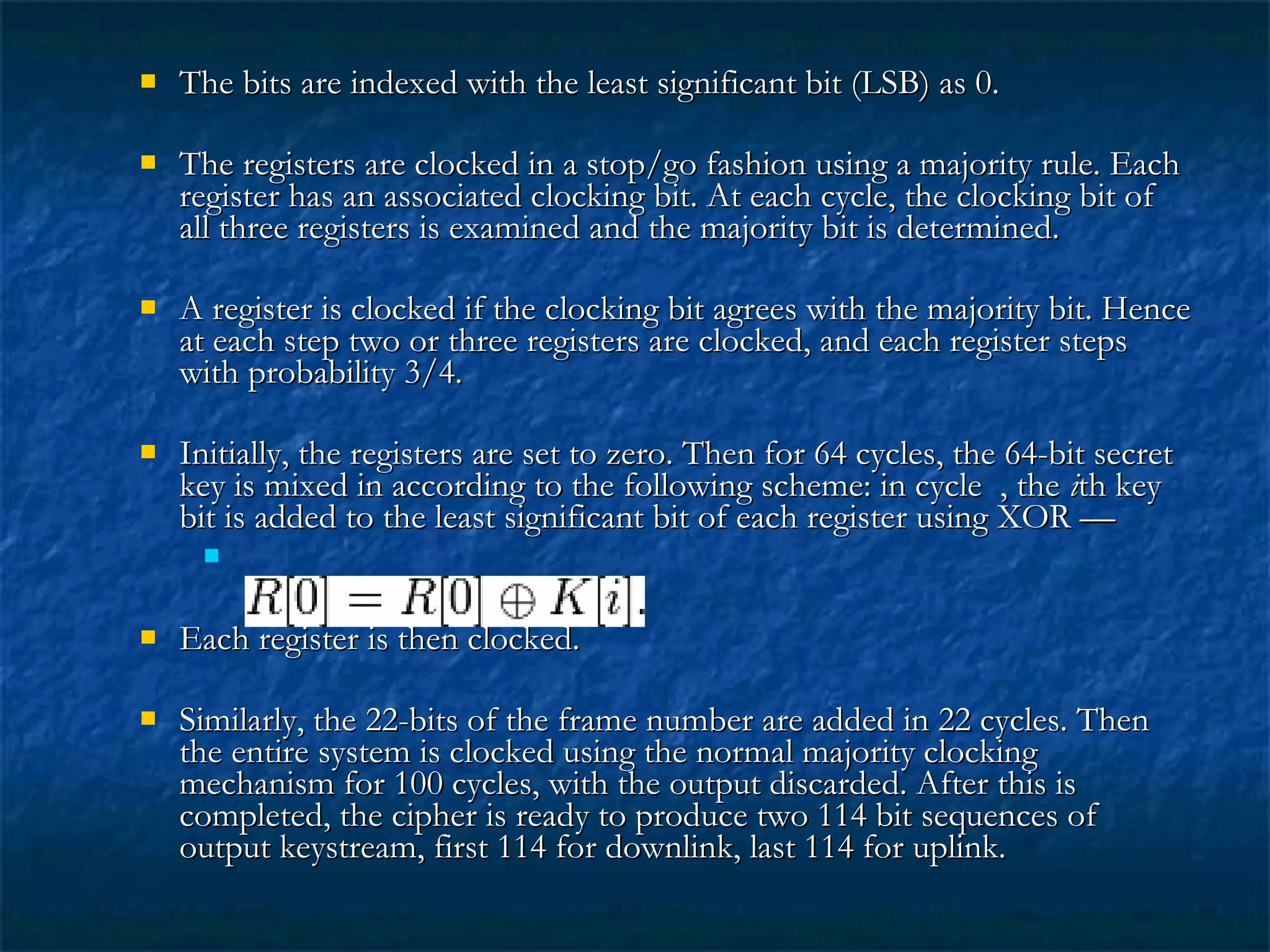  The bits are indexed with the least significant bit (LSB) as 0.The bits are indexed with the least significant bit (LSB) as 0.
 The registers are clocked in a stop/go fashion using a majority rule. EachThe registers are clocked in a stop/go fashion using a majority rule. Each
register has an associated clocking bit. At each cycle, the clocking bit ofregister has an associated clocking bit. At each cycle, the clocking bit of
all three registers is examined and the majority bit is determined.all three registers is examined and the majority bit is determined.
 A register is clocked if the clocking bit agrees with the majority bit. HenceA register is clocked if the clocking bit agrees with the majority bit. Hence
at each step two or three registers are clocked, and each register stepsat each step two or three registers are clocked, and each register steps
with probability 3/4.with probability 3/4.
 Initially, the registers are set to zero. Then for 64 cycles, the 64-bit secretInitially, the registers are set to zero. Then for 64 cycles, the 64-bit secret
key is mixed in according to the following scheme: in cycle , thekey is mixed in according to the following scheme: in cycle , the iith keyth key
bit is added to the least significant bit of each register using XOR —bit is added to the least significant bit of each register using XOR —

 Each register is then clocked.Each register is then clocked.
 Similarly, the 22-bits of the frame number are added in 22 cycles. ThenSimilarly, the 22-bits of the frame number are added in 22 cycles. Then
the entire system is clocked using the normal majority clockingthe entire system is clocked using the normal majority clocking
mechanism for 100 cycles, with the output discarded. After this ismechanism for 100 cycles, with the output discarded. After this is
completed, the cipher is ready to produce two 114 bit sequences ofcompleted, the cipher is ready to produce two 114 bit sequences of
output keystream, first 114 for downlink, last 114 for uplink.output keystream, first 114 for downlink, last 114 for uplink.
 