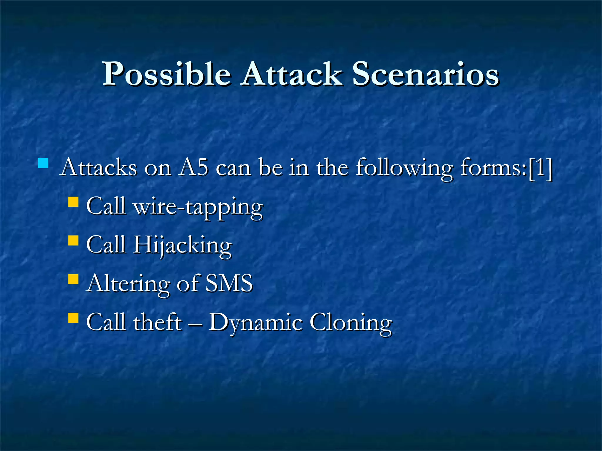 Possible Attack ScenariosPossible Attack Scenarios
 Attacks on A5 can be in the following forms:[1]Attacks on A5 can be in the following forms:[1]
 Call wire-tappingCall wire-tapping
 Call HijackingCall Hijacking
 Altering of SMSAltering of SMS
 Call theft – Dynamic CloningCall theft – Dynamic Cloning
 