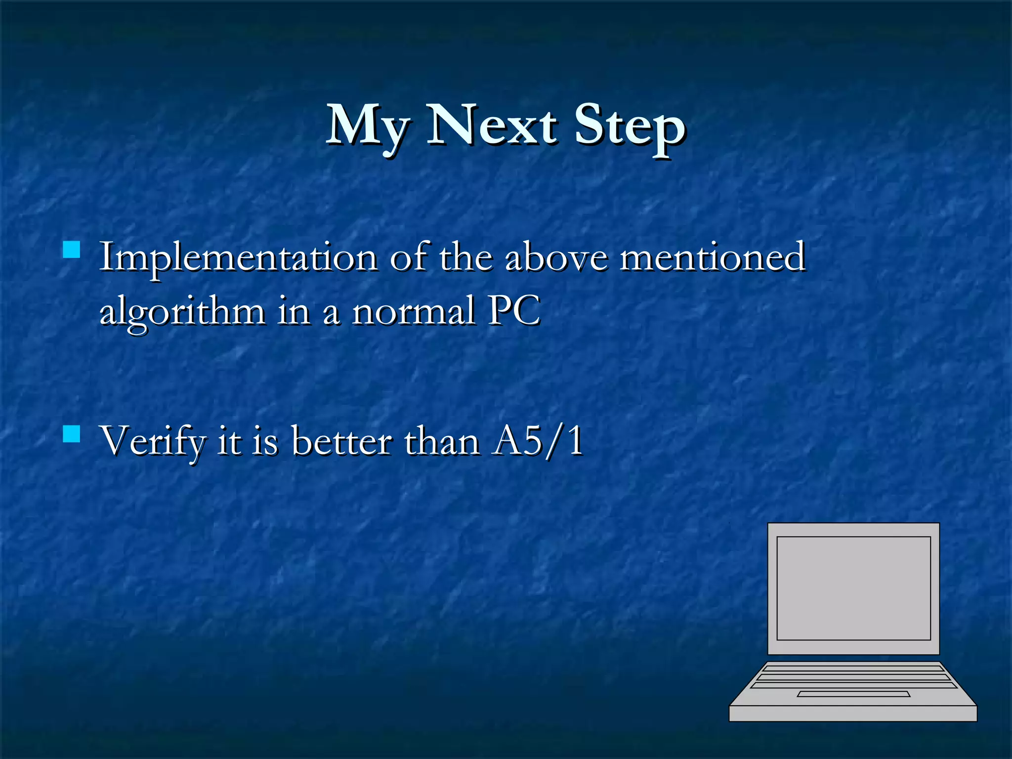 My Next StepMy Next Step
 Implementation of the above mentionedImplementation of the above mentioned
algorithm in a normal PCalgorithm in a normal PC
 Verify it is better than A5/1Verify it is better than A5/1
 