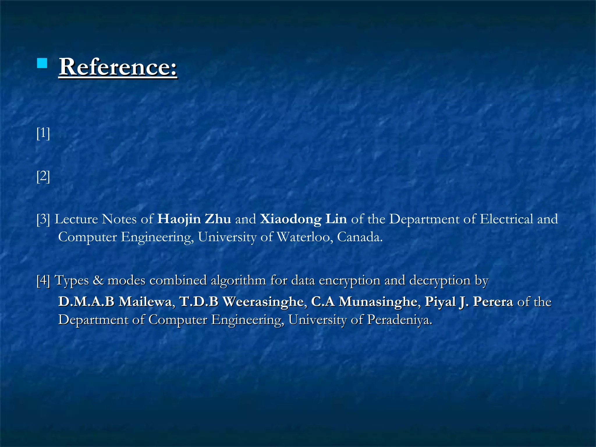  Reference:Reference:
[1]
[2]
[3] Lecture Notes of Haojin Zhu and Xiaodong Lin of the Department of Electrical and
Computer Engineering, University of Waterloo, Canada.
[4] Types & modes combined algorithm for data encryption and decryption by[4] Types & modes combined algorithm for data encryption and decryption by
D.M.A.B MailewaD.M.A.B Mailewa,, T.D.B WeerasingheT.D.B Weerasinghe,, C.A MunasingheC.A Munasinghe,, Piyal J. PereraPiyal J. Perera of theof the
Department of Computer Engineering, University of Peradeniya.Department of Computer Engineering, University of Peradeniya.
 
