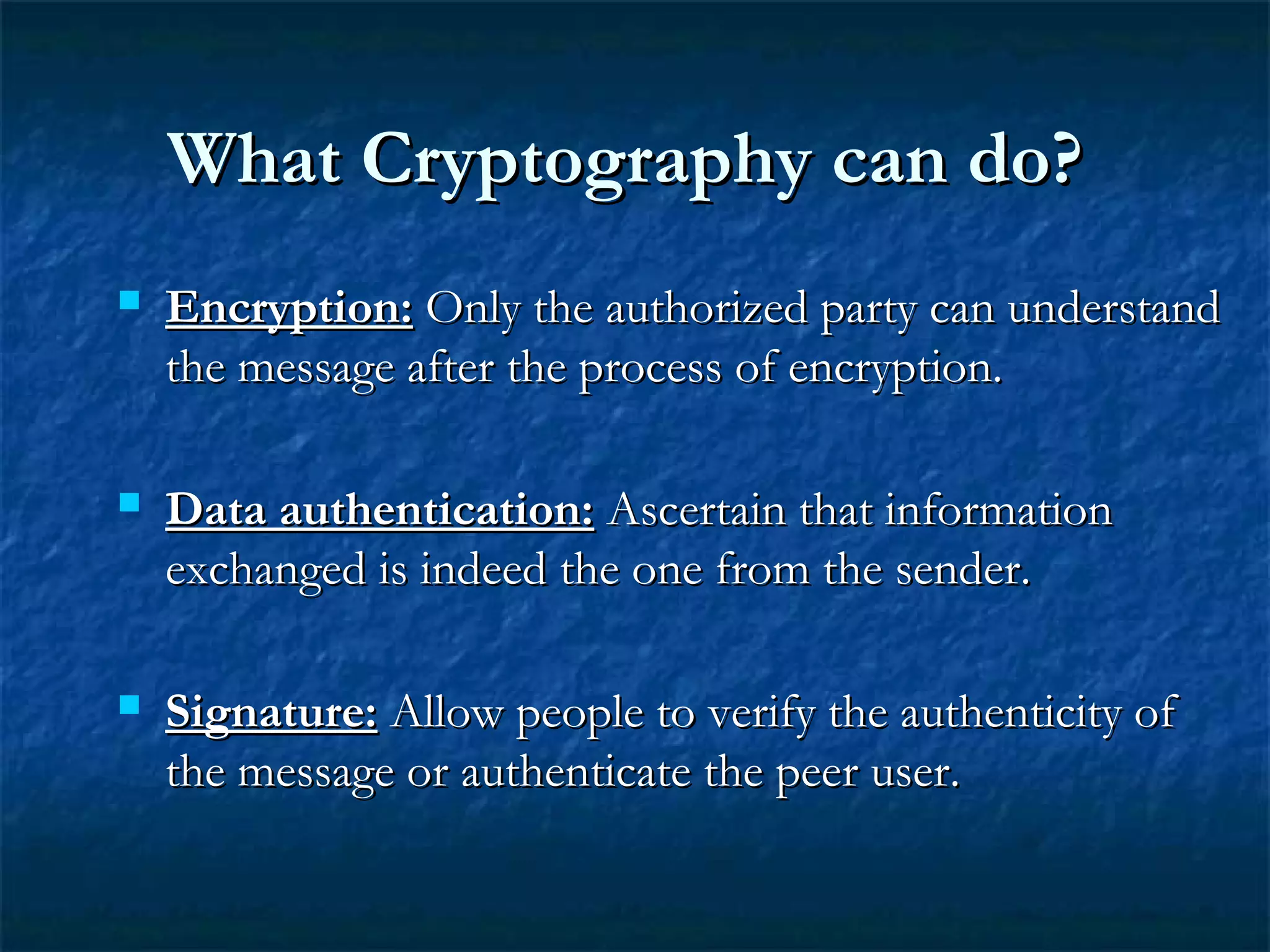 What Cryptography can do?What Cryptography can do?
 Encryption:Encryption: Only the authorized party can understandOnly the authorized party can understand
the message after the process of encryption.the message after the process of encryption.
 Data authentication:Data authentication: Ascertain that informationAscertain that information
exchanged is indeed the one from the sender.exchanged is indeed the one from the sender.
 Signature:Signature: Allow people to verify the authenticity ofAllow people to verify the authenticity of
the message or authenticate the peer user.the message or authenticate the peer user.
 