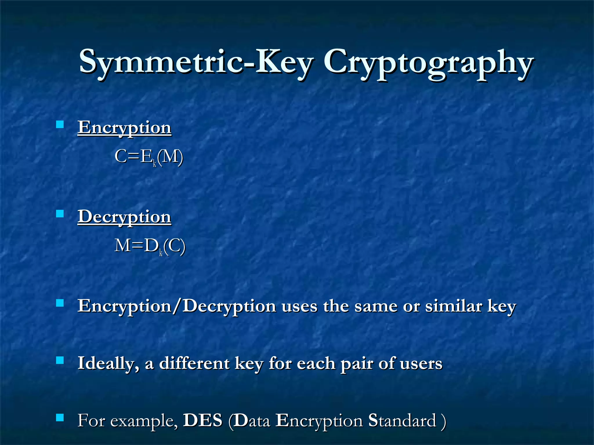Symmetric-Key CryptographySymmetric-Key Cryptography
 EncryptionEncryption
C=EC=Ekk(M)(M)
 DecryptionDecryption
M=DM=Dkk(C)(C)
 Encryption/Decryption uses the same or similar keyEncryption/Decryption uses the same or similar key
 Ideally, a different key for each pair of usersIdeally, a different key for each pair of users
 For example,For example, DESDES ((DDataata EEncryptionncryption SStandard )tandard )
 