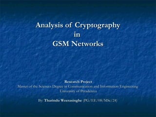 Analysis of CryptographyAnalysis of Cryptography
inin
GSM NetworksGSM Networks
Research ProjectResearch Project
Master of the Sciences Degree in Communication and Information EngineeringMaster of the Sciences Degree in Communication and Information Engineering
University of PeradeniyaUniversity of Peradeniya
By:By: Tharindu WeerasingheTharindu Weerasinghe (PG/EE/08/MSc/24)(PG/EE/08/MSc/24)
 