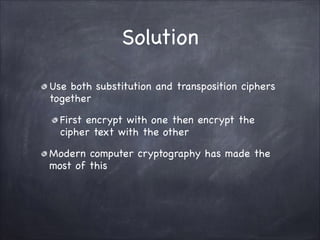 Solution
Use both substitution and transposition ciphers
together

First encrypt with one then encrypt the
cipher text with the other

Modern computer cryptography has made the
most of this
 