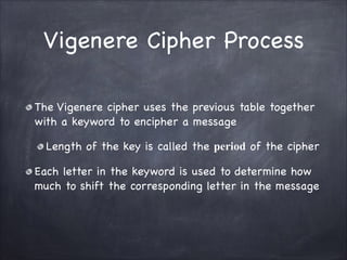 Vigenere Cipher Process
The Vigenere cipher uses the previous table together
with a keyword to encipher a message

Length of the key is called the period of the cipher

Each letter in the keyword is used to determine how
much to shift the corresponding letter in the message
 