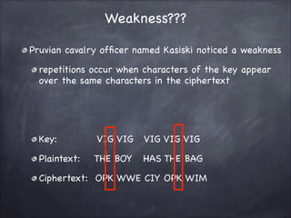 Weakness???
Pruvian cavalry officer named Kasiski noticed a weakness

repetitions occur when characters of the key appear
over the same characters in the ciphertext

!
!
Key: VIG VIG VIG VIG VIG

Plaintext: THE BOY HAS THE BAG 

Ciphertext: OPK WWE CIY OPK WIM
 