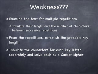 Weakness???
Examine the text for multiple repetitions

Tabulate their length and the number of characters
between successive repetitions

From the repetitions, establish the probable key
length

Tabulate the characters for each key letter
separately and solve each as a Caesar cipher
 