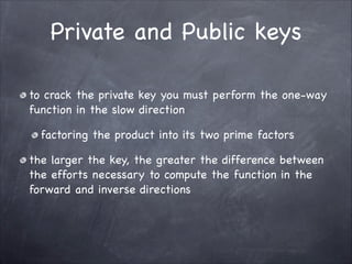 Private and Public keys
to crack the private key you must perform the one-way
function in the slow direction

factoring the product into its two prime factors 

the larger the key, the greater the difference between
the efforts necessary to compute the function in the
forward and inverse directions
 