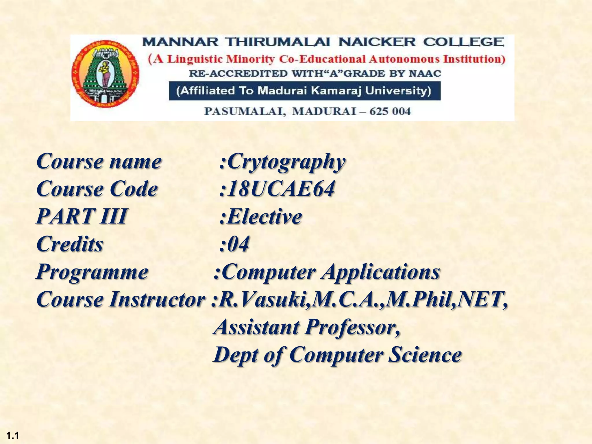 Course name :Crytography
Course Code :18UCAE64
PART III :Elective
Credits :04
Programme :Computer Applications
Course Instructor :R.Vasuki,M.C.A.,M.Phil,NET,
Assistant Professor,
Dept of Computer Science
1.1
 