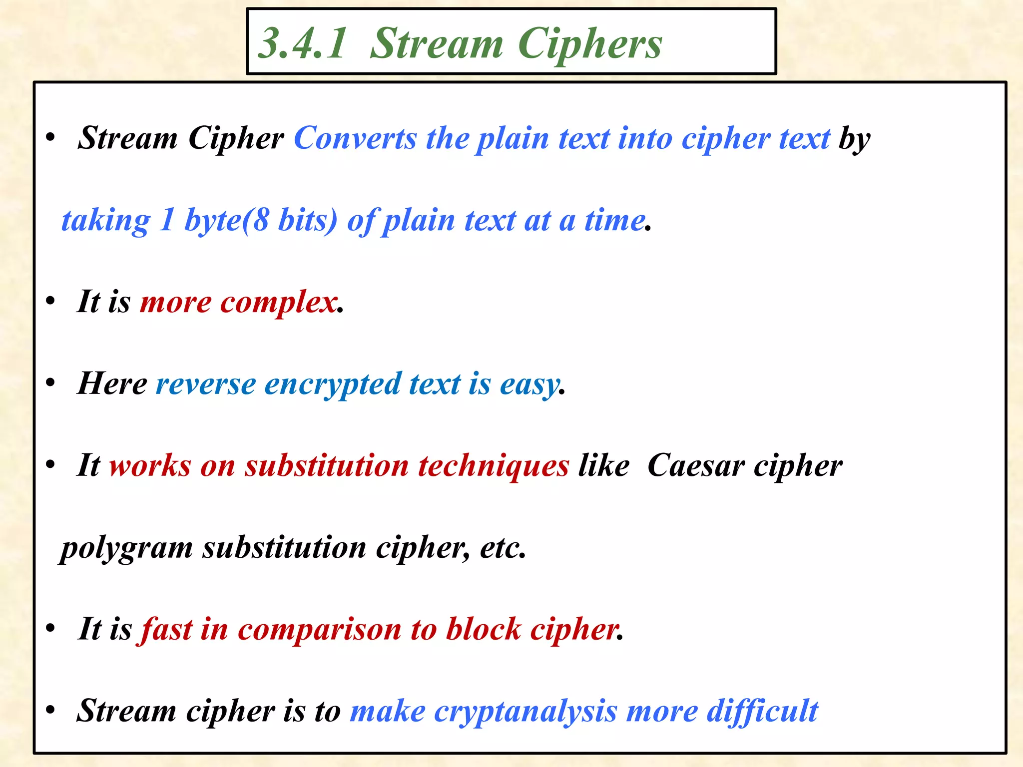3.4.1 Stream Ciphers
• Stream Cipher Converts the plain text into cipher text by
taking 1 byte(8 bits) of plain text at a time.
• It is more complex.
• Here reverse encrypted text is easy.
• It works on substitution techniques like Caesar cipher
polygram substitution cipher, etc.
• It is fast in comparison to block cipher.
• Stream cipher is to make cryptanalysis more difficult
 