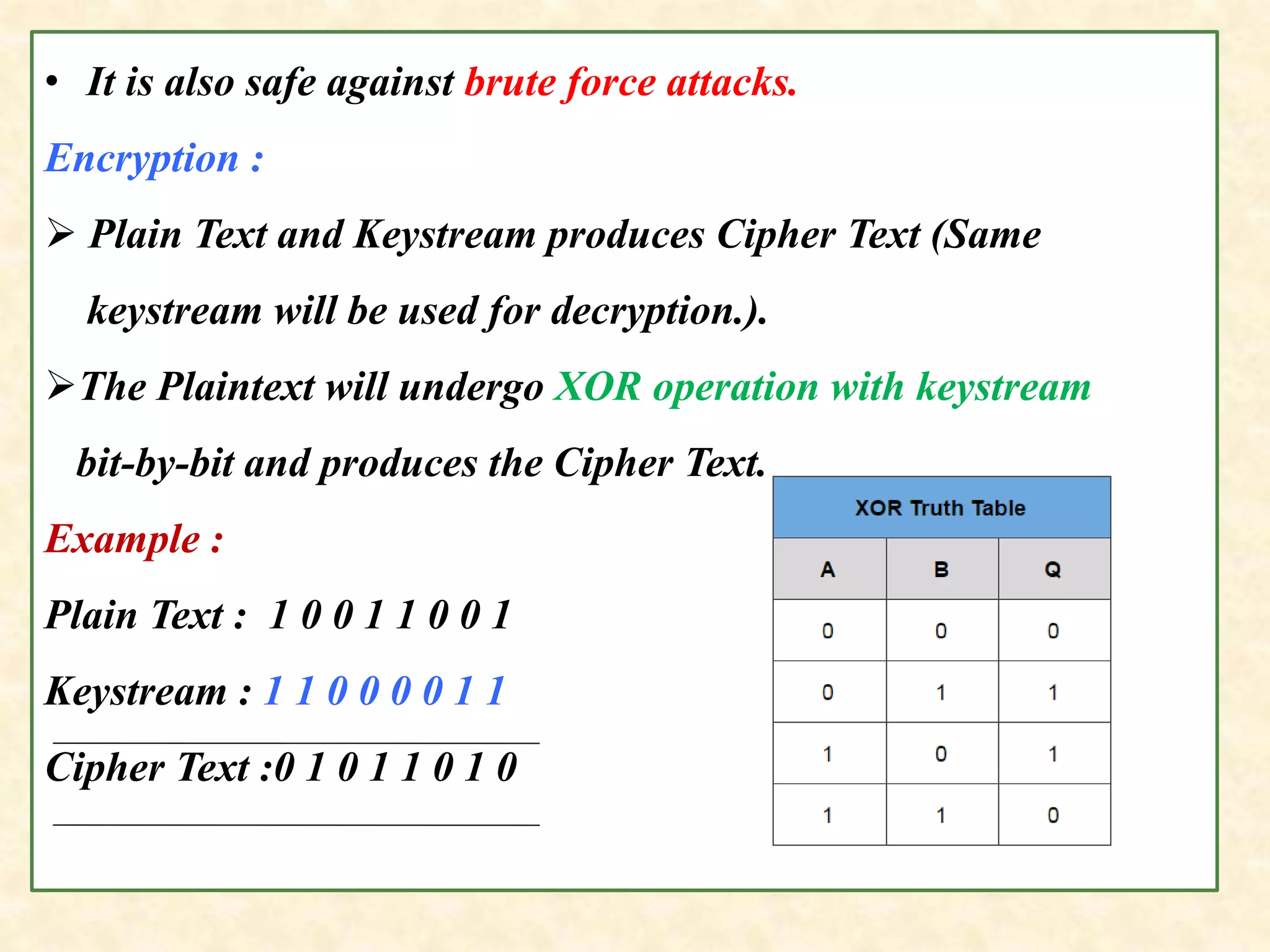 • It is also safe against brute force attacks.
Encryption :
 Plain Text and Keystream produces Cipher Text (Same
keystream will be used for decryption.).
The Plaintext will undergo XOR operation with keystream
bit-by-bit and produces the Cipher Text.
Example :
Plain Text : 1 0 0 1 1 0 0 1
Keystream : 1 1 0 0 0 0 1 1
Cipher Text :0 1 0 1 1 0 1 0
 