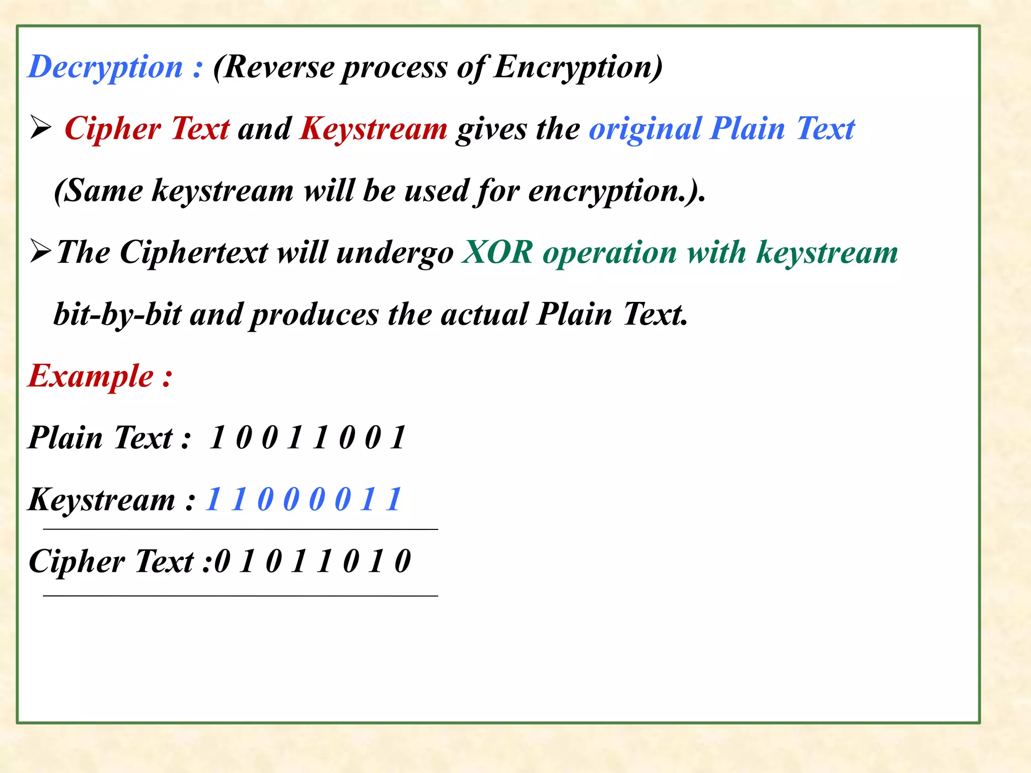 Decryption : (Reverse process of Encryption)
 Cipher Text and Keystream gives the original Plain Text
(Same keystream will be used for encryption.).
The Ciphertext will undergo XOR operation with keystream
bit-by-bit and produces the actual Plain Text.
Example :
Plain Text : 1 0 0 1 1 0 0 1
Keystream : 1 1 0 0 0 0 1 1
Cipher Text :0 1 0 1 1 0 1 0
 