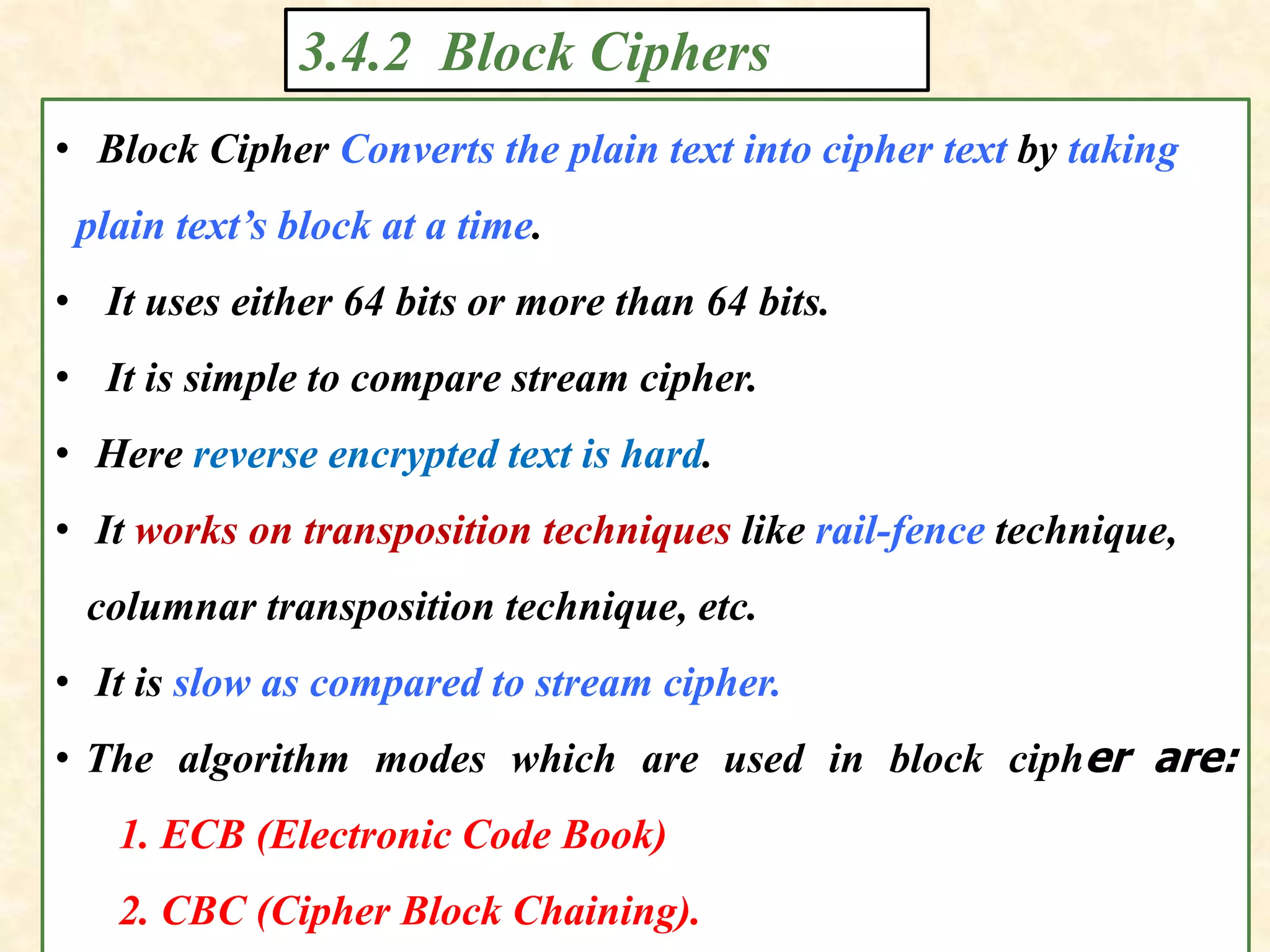 3.4.2 Block Ciphers
• Block Cipher Converts the plain text into cipher text by taking
plain text’s block at a time.
• It uses either 64 bits or more than 64 bits.
• It is simple to compare stream cipher.
• Here reverse encrypted text is hard.
• It works on transposition techniques like rail-fence technique,
columnar transposition technique, etc.
• It is slow as compared to stream cipher.
• The algorithm modes which are used in block cipher are:
1. ECB (Electronic Code Book)
2. CBC (Cipher Block Chaining).
 
