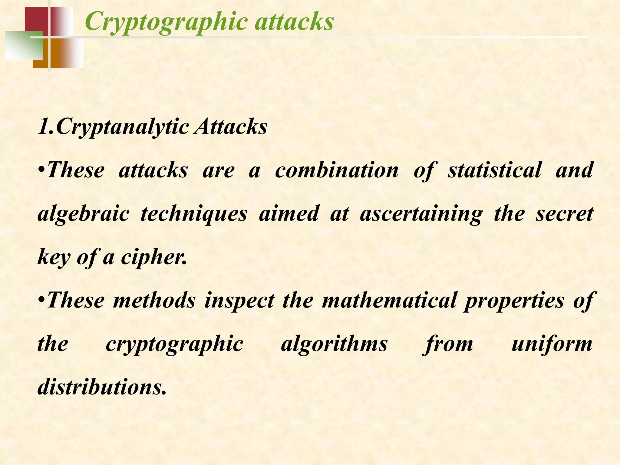Cryptographic attacks
1.Cryptanalytic Attacks
•These attacks are a combination of statistical and
algebraic techniques aimed at ascertaining the secret
key of a cipher.
•These methods inspect the mathematical properties of
the cryptographic algorithms from uniform
distributions.
 
