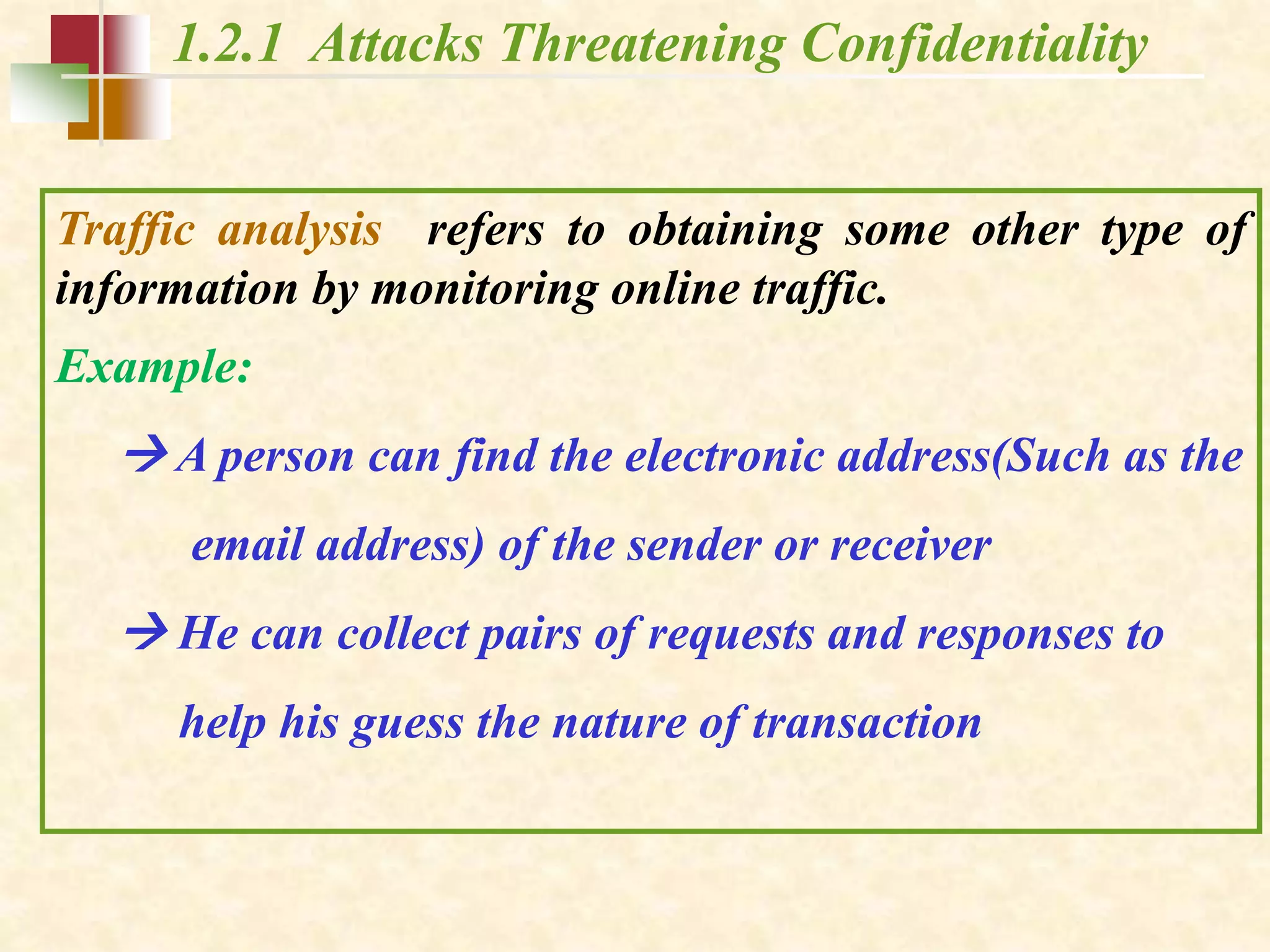 1.2.1 Attacks Threatening Confidentiality
Traffic analysis refers to obtaining some other type of
information by monitoring online traffic.
Example:
 A person can find the electronic address(Such as the
email address) of the sender or receiver
 He can collect pairs of requests and responses to
help his guess the nature of transaction
 