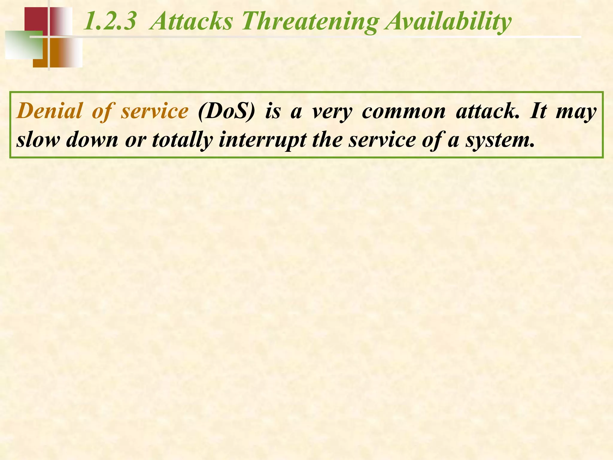 1.2.3 Attacks Threatening Availability
Denial of service (DoS) is a very common attack. It may
slow down or totally interrupt the service of a system.
 