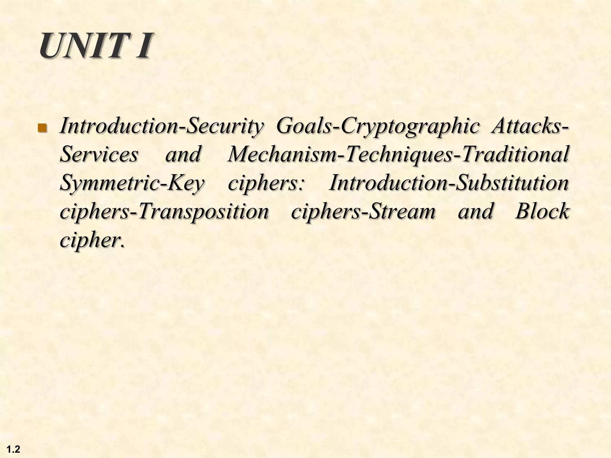 UNIT I
 Introduction-Security Goals-Cryptographic Attacks-
Services and Mechanism-Techniques-Traditional
Symmetric-Key ciphers: Introduction-Substitution
ciphers-Transposition ciphers-Stream and Block
cipher.
1.2
 