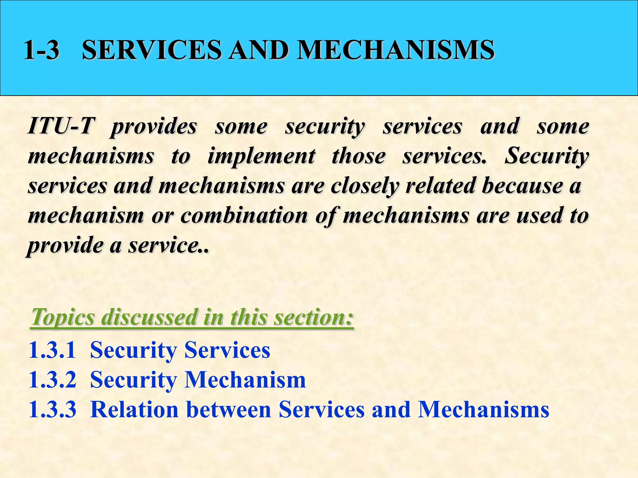 1-3 SERVICES AND MECHANISMS
ITU-T provides some security services and some
mechanisms to implement those services. Security
services and mechanisms are closely related because a
mechanism or combination of mechanisms are used to
provide a service..
1.3.1 Security Services
1.3.2 Security Mechanism
1.3.3 Relation between Services and Mechanisms
Topics discussed in this section:
 