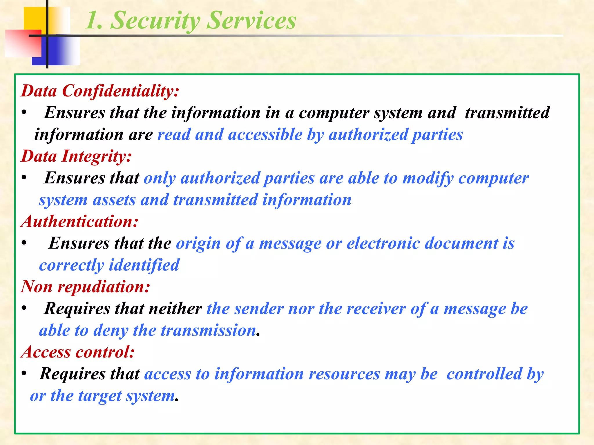 1. Security Services
Data Confidentiality:
• Ensures that the information in a computer system and transmitted
information are read and accessible by authorized parties
Data Integrity:
• Ensures that only authorized parties are able to modify computer
system assets and transmitted information
Authentication:
• Ensures that the origin of a message or electronic document is
correctly identified
Non repudiation:
• Requires that neither the sender nor the receiver of a message be
able to deny the transmission.
Access control:
• Requires that access to information resources may be controlled by
or the target system.
 