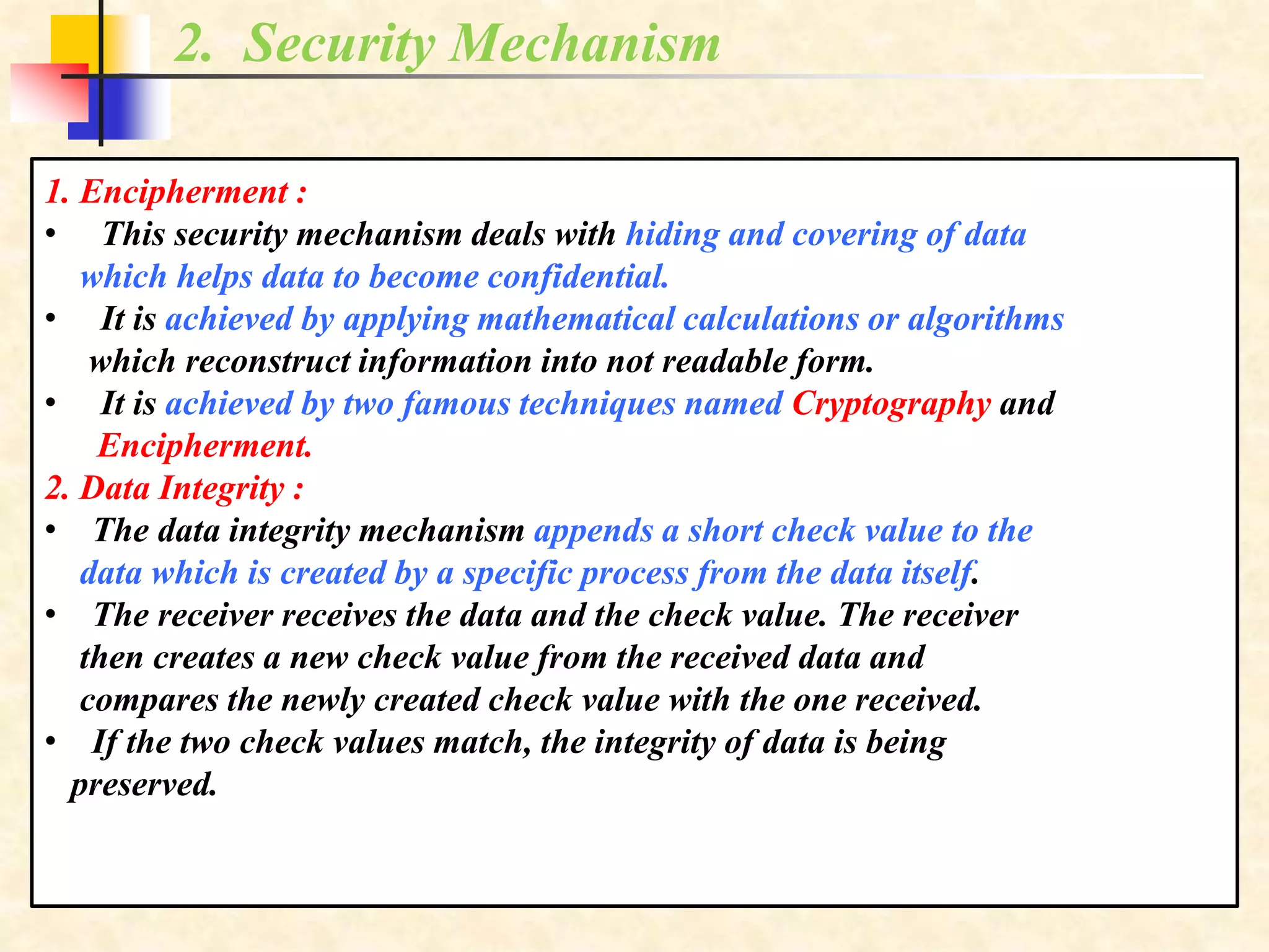 2. Security Mechanism
1. Encipherment :
• This security mechanism deals with hiding and covering of data
which helps data to become confidential.
• It is achieved by applying mathematical calculations or algorithms
which reconstruct information into not readable form.
• It is achieved by two famous techniques named Cryptography and
Encipherment.
2. Data Integrity :
• The data integrity mechanism appends a short check value to the
data which is created by a specific process from the data itself.
• The receiver receives the data and the check value. The receiver
then creates a new check value from the received data and
compares the newly created check value with the one received.
• If the two check values match, the integrity of data is being
preserved.
 